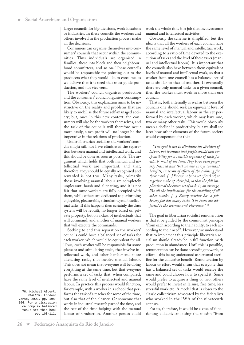 * Social Anarchism and Organisation  7. Michael Albert. PARECON. London Verso, 2603, pp. 104- 106, For 3 discussion on complex balanced  tasks see this book  Pp. 103-111.  lasger councils for big divisions, work locations or industries. In these councils the workers and others involved in the production process make all the decisions.  Consumers can organise themselves into con- sumers’ councils that oceur within the commu- nities. Thus individuals are organised in families, these into block and then neighbour- hood committees, and so on. These councils would be responsible for pointing out to the producers what they would like to consume, as we believe that it is need that must guide pro- duction, and not vice versa.  The workers’ council organises production and the consumers’ council organises consun tion. Obviously, this explanation aims to be in- structive on the reality and problems that are likely to mobilise the future self-managed soci- ety; but, once in this new context, the con- sumers will also be the workers themselves, and the task of the councils will therefore occur more easily, since profit will no longer be the imperative in the relations of production.  Under libertarian socialism the workers’coun- cils might still not have eliminated the separa- tion between manual and intellectual work, and this should be done as soon as possible. The ar- gument which holds that both manual and in- tellectual work are important, and that, therefore, they should be equally recognised and rewarded is not true. Many tasks, primarily those involving manual labour are completely unpleasant, harsh and alienating, and it is not fir that some workers are fully occupied with them, while others are dedicated to performing enjoyable, pleasurable,stimulating and intellec- tual tasks. If this happens then certainly the class system will be rebuilt, no longer based on pri- vate property, but on  class of intellectuals that will command, and another of manual workers that will execute the commands  Secking to end this separation the workers’ councils could have a balanced st of tasks for each worker, which would be equivalent for all. Thus, each worker will be responsible for some pleasant and stimulating tasks, that involve in- tellectual work, and other harsher and more alienating tasks, that involve manual labour This does not mean that everyone will be doing everything at the same time, but that everyone performs 2 set of tasks that, when compared, have the same level of intellectual and manual labour. In practice this process would function, for example, with a worker in a school that per- forms the task of a teacher for some of the time, but also that of the cleaner. Or someone that worksin industrial research part of the time, and the rest of the time helping with the manual labour of production. Another person could  26  *  Federagio Anarquista do Rio de Janeiro  ‘work the whole time in ajob that involves some ‘manual and intellectual activities  Obviously the scheme s simplified, but the idea is that all the workers of each council have the same level of manual and intellectual work, according to a ratio of time devoted to the exe- cution of tasks and the level of these tasks (man- ual and intellectual abour). It i important that the councils also have between them equivalent levels of manual and intellectual work, so that a ‘worker from one council has a balanced set of tasks similar to that of another. If eventually there are only manual tasks in a given counci, then the worker must work in more than one council  Thatis, both internally as wellas between the councils one should seck an equivalent level of manual and intellectual labour in the set per- formed by each worker, which may have one, two or many other tasks. This would obviously mean a decline in productivity, but we shall see later how other elements of the future society ‘would compensate for this:  “The goal i not o eliminate the division of labour, but to ensure that peaple should take re- sponsibility for a sensible sequence of tasks for which, mostof the time, they have been prop- erly trained and that no one enjoys constant benefts, i terms of effcs of the training for their work. [.] Exeryone has aset of tasks that tagether make up their job, so that the il im- lication of the entie ét of tasks is, n average, ke all the implications for the enabling of all ather works. [..] Every worker has a job. Every job has many tasks. The tasks ar ad- Justed to the workers and vice versa.”  The goalin libertarian socialist remuneration i that it be guided by the communist principle “from each according to their ability, to cach ac- cording to their need”. However, we understand that to implement this principle libertarian so- cialism should already be in full funcion, with production in abundance. Until this is possible, semuneration can be done according to work, or effort ~ this being understood s personal sacri- fice for the collective benefit. Remuneration by Iabour or effort would mean that everyone that has a balanced set of tasks would receive the same and could choose how to spend it. Some would prefer to acquire a thing or two, others would prefer to invest in leisure, free time, less stressful work etc. A model that s closer to the classic collectivism advocated by the federalists who worked in the IWA of the ninetcenth century.  For us, therefore, it would be a case of func- tioning collectivism, using the maxim “from 